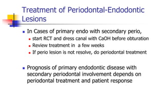 Treatment of Periodontal-Endodontic
Lesions
 In Cases of primary endo with secondary perio,
 start RCT and dress canal with CaOH before obturation
 Review treatment in a few weeks
 If perio lesion is not resolve, do periodontal treatment
 Prognosis of primary endodontic disease with
secondary periodontal involvement depends on
periodontal treatment and patient response
 