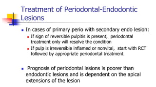 Treatment of Periodontal-Endodontic
Lesions
 In cases of primary perio with secondary endo lesion:
 If sign of reversible pulpitis is present, periodontal
treatment only will resolve the condition
 If pulp is irreversible inflamed or nonvital, start with RCT
followed by appropriate periodontal treatment
 Prognosis of periodontal lesions is poorer than
endodontic lesions and is dependent on the apical
extensions of the lesion
 