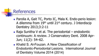 References
 Parolia A, Gait TC, Porto IC, Mala K. Endo-perio lesion:
A dilemma from 19th until 21st century. J Interdiscip
Dentistry 2013;3:2-11
 Raja Sunitha V et al. The periodontal – endodontic
continuum: A review. J Conservatory Dent. 2008 Apr-
Jun; 11(2): 54–62.
 Khalid S. Al-Fouzan. A New Classification of
Endodontic-Periodontal Lesions. International Journal
of Dentistry Volume 2014 (2014)
 