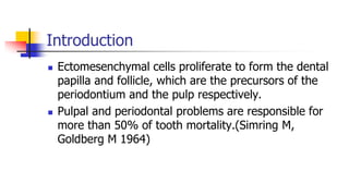 Introduction
 Ectomesenchymal cells proliferate to form the dental
papilla and follicle, which are the precursors of the
periodontium and the pulp respectively.
 Pulpal and periodontal problems are responsible for
more than 50% of tooth mortality.(Simring M,
Goldberg M 1964)
 