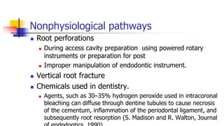 Nonphysiological pathways
 Root perforations
 During access cavity preparation using powered rotary
instruments or preparation for post
 Improper manipulation of endodontic instrument.
 Vertical root fracture
 Chemicals used in dentistry.
 Agents, such as 30–35% hydrogen peroxide used in intracoronal
bleaching can diffuse through dentine tubules to cause necrosis
of the cementum, inflammation of the periodontal ligament, and
subsequently root resorption (S. Madison and R. Walton, Journal
 