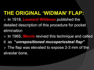 THE ORIGINAL ‘WIDMAN’ FLAP:
 In 1918, Leonard Wildman published the
detailed description of this procedure for pocket
elimination
 In 1965, Morris revived this technique and called
it as “unrepositioned mucoperiosteal flap”
 The flap was elevated to expose 2-3 mm of the
alveolar bone.
 
