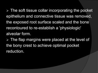  The soft tissue collar incorporating the pocket
epithelium and connective tissue was removed,
the exposed root surface scaled and the bone
recontoured to re-establish a 'physiologic'
alveolar form.
 The flap margins were placed at the level of
the bony crest to achieve optimal pocket
reduction.
 