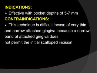 INDICATIONS:
 Effective with pocket depths of 5-7 mm
CONTRAINDICATIONS:
 This technique is difficult incase of very thin
and narrow attached gingiva ,because a narrow
band of attached gingiva does
not permit the initial scalloped incision
 