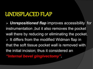 UNDISPLACED FLAP
 Unrepositioned flap improves accessibility for
instrumentation ,but it also removes the pocket
wall there by reducing or eliminating the pocket.
 It differs from the modified Widman flap in
that the soft tissue pocket wall is removed with
the initial incision; thus it considered an
“internal bevel gingivectomy”.
 