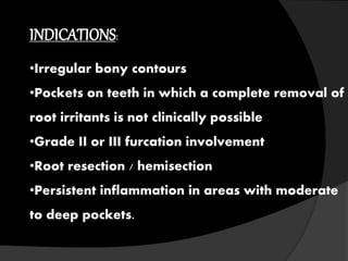 INDICATIONS:
•Irregular bony contours
•Pockets on teeth in which a complete removal of
root irritants is not clinically possible
•Grade II or III furcation involvement
•Root resection / hemisection
•Persistent inflammation in areas with moderate
to deep pockets.
 