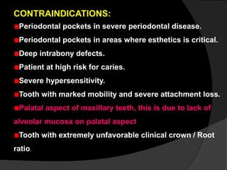 CONTRAINDICATIONS:
Periodontal pockets in severe periodontal disease.
Periodontal pockets in areas where esthetics is critical.
Deep intrabony defects.
Patient at high risk for caries.
Severe hypersensitivity.
Tooth with marked mobility and severe attachment loss.
Palatal aspect of maxillary teeth, this is due to lack of
alveolar mucosa on palatal aspect
Tooth with extremely unfavorable clinical crown / Root
ratio.
 