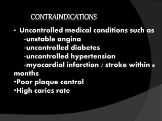 CONTRAINDICATIONS
• Uncontrolled medical conditions such as
‐unstable angina
‐uncontrolled diabetes
‐uncontrolled hypertension
‐myocardial infarction / stroke within 6
months
•Poor plaque control
•High caries rate
 