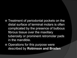  Treatment of periodontal pockets on the
distal surface of terminal molars is often
complicated by the presence of bulbous
fibrous tissue over the maxillary
tuberosity or prominent retromolar pads
in the mandible.
 Operations for this purpose were
described by Robinson and Braden
 