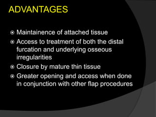 ADVANTAGES
 Maintainence of attached tissue
 Access to treatment of both the distal
furcation and underlying osseous
irregularities
 Closure by mature thin tissue
 Greater opening and access when done
in conjunction with other flap procedures
 