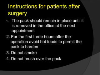 Instructions for patients after
surgery
1. The pack should remain in place until it
is removed in the office at the next
appointment
2. For the first three hours after the
operation avoid hot foods to permit the
pack to harden
3. Do not smoke
4. Do not brush over the pack
 