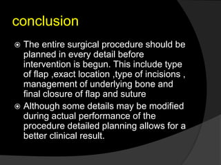 conclusion
 The entire surgical procedure should be
planned in every detail before
intervention is begun. This include type
of flap ,exact location ,type of incisions ,
management of underlying bone and
final closure of flap and suture
 Although some details may be modified
during actual performance of the
procedure detailed planning allows for a
better clinical result.
 
