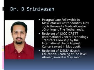 Dr. B Srinivasan
           Postgraduate Fellowship in
            Maxillofacial Prosthodontics, Nov
            2006,University Medical Centre
            , Groningen, The Netherlands.
           Recipient of UICC ICRETT
            (International Cancer Technology
            Transfer Fellowship by the
            International Union Against
            Cancer) award in May 2006.
           Recipient of DELTA (Dutch
            Education: Learning at Top level
            Abroad) award in May 2006.
 