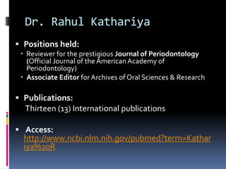Dr. Rahul Kathariya
 Positions held:
  Reviewer for the prestigious Journal of Periodontology
   (Official Journal of the American Academy of
   Periodontology)
  Associate Editor for Archives of Oral Sciences & Research

 Publications:
  Thirteen (13) International publications

 Access:
  http://www.ncbi.nlm.nih.gov/pubmed?term=Kathar
  iya%20R
 