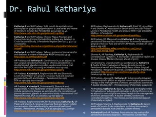 Dr. Rahul Kathariya
1.    Kathariya R and AR Pradeep. Split mouth de-epithelization             8.    AR Pradeep, Raghavendra N, Kathariya R, Patel SP, Arjun Raju
      techniques for gingival depigmentation: a case series and review            P and Sharma A. Association of Serum and Crevicular Visfatin
      of literature. J Indian Soc Periodontol. 2011;15(2):33-40.                  Levels in Periodontal Health and Disease With Type 2 Diabetes
      http://www.ncbi.nlm.nih.gov/pubmed/21976842                                 Mellitus . J Periodontol
                                                                                  http://www.ncbi.nlm.nih.gov/pubmed/21966944
2.    Kathariya R and AR Pradeep, Chronic Plaque Psoriasis and
      Plaque Induced-Chronic Periodontitis; Is there any Relation: A        9.    AR Pradeep, RG Manjunath and Kathariya R. Progressive
      Cross-Sectional Study. J Periodontol Implant Dent 2011; 3(1): 13-           periodontal disease has a simultaneous incremental elevation of
      20 (2011e6).                                                                gingival crevicular fluid and serum CRP levels. J Invest Clin Dent
      http://dentistry.tbzmed.ac.ir/jpid/index.php/jpid/article/view/             2010;1:133–138
      2011e6                                                                      http://onlinelibrary.wiley.com/doi/10.1111/j.2041-
                                                                                  1626.2010.00022.x/pdf
3.    Kathariya R and AR Pradeep. Salivary proteomic biomarkers for
      oral diseases: a review of literature AOSR 2010;1(1):43-49.           10.   Sharma A, AR Pradeep, Kathariya R, Raghavendra N.
      http://aosr.co.in/files/18766.pdf                                           Correlations of Cystatin C: A biomarker in periodontal health and
                                                                                  disease. Disease Markers (Accept, ahead of print)
4.    AR Pradeep and Kathariya R. Clarithromycin, as an adjunct to
      non surgical periodontal therapy for chronic periodontitis: a         11.   Devanookar A, Dwarakanath CD, Gandanavar G, Kathariya
      double blinded, placebo controlled, randomized clinical trial.              R, Sudhir R Patil. Evaluation of Serum Resistin Levels in
      Arch Oral Biol (DOI: 10.1016/j.archoralbio.2011.03.021)                     Periodontal Health and Disease and Effects of Non Surgical
      http://www.ncbi.nlm.nih.gov/pubmed/21529775                                 Periodontal Therapy on its Levels: Disease Markers (Potentially
                                                                                  accepted) http://mstracker.com/history1.php?jc=dma
5.    AR Pradeep, Kathariya R, Raghavendra MN and Sharma A.                       (Manuscript No. 11-122)
      Levels of pentraxin-3 in gingival crevicular fluid and plasma in
      periodontal health and disease. J Periodontol (Accept)                12.   AR Pradeep, Agarwal E, Kathariya R. Subgingivally delivered
      DOI:10.1902/jop.2010.100526                                                 clarithromycin (0.5%) as an adjunct to non-surgical periodontal
      http://www.ncbi.nlm.nih.gov/pubmed/21080790                                 therapy in the management of chronic periodontitis in smokers:
                                                                                  A double blinded, RCT. J Periodontology (Potentially accepted)
6.    AR Pradeep, Kathariya R, Sushmarani R, Sharma A and
      Raghavendra N. Risk factors for chronic kidney diseases may           13.   AR Pradeep, Kathariya R, Bajaj P, Agarwal E and Raghavendra
      include periodontal disease: as estimated by the correlations of            N. Evaluation of subgingivally delivered 0.5% clarithromycin as
      plasma pentraxin 3 levels: a case control study. International Urol         an adjunct to non-surgical mechanotherapy in the management
      Nephrol (Accept, DOI: 10.1007/s11255-011-9997-7)                            of chronic periodontitis: A double blinded, randomized
      http://www.ncbi.nlm.nih.gov/pubmed/21637988                                 controlled clinical trial. The Chinese Journal of Dental research
                                                                                  (Potentially accepted)
7.    AR Pradeep, Raghavendra NM, MV Ramprasad, Kathariya R, SP
      Patel, and Sharma A, Gingival crevicular fluid and serum visfatin     14.   AR Pradeep, Sharma A, Raghavendra N, Kathariya R. Serum
      concentration: their relationship in periodontal health and                 levels of Cystatin C: An osteoclastic inhibitory biomarker in
      disease. J Periodontol. (Accept, DOI: 10.1902/jop.2011.100690               periodontal disease. Arch Oral Biol. (Under review)
      http://www.ncbi.nlm.nih.gov/pubmed/21309715
                                                                            15.   Kathariya R and AR Pradeep. Pentraxins as key markers for
                                                                                  periodontal diseases diagnosis. J Periodontol. (Under Rev)
 
