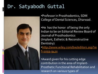 Dr. Satyabodh Guttal
           •Professor in Prosthodontics, SDM
           College of Dental Sciences, Dharwad.

           •He has the honor of being the only
           Indian to be on Editorial Review Board of
           Journal of Prosthodontics
           (Implant, Esthetic & Reconstructive
           Dentistry)
           •http://www.wiley.com/bw/editors.asp?re
           f=1059-941x

           •Award given for his cutting edge
           contribution in the area of Implant-
           Prosthetic Functional Rehabilitation and
           research on various types of
 