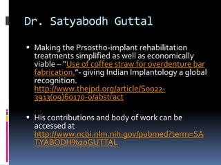 Dr. Satyabodh Guttal

 Making the Prsostho-implant rehabilitation
  treatments simplified as well as economically
  viable – “Use of coffee straw for overdenture bar
  fabrication.”- giving Indian Implantology a global
  recognition.
  http://www.thejpd.org/article/S0022-
  3913(09)60170-0/abstract

 His contributions and body of work can be
  accessed at
  http://www.ncbi.nlm.nih.gov/pubmed?term=SA
  TYABODH%20GUTTAL
 