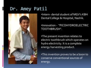 Dr. Amey Patil
           •Intern- dental student of MGV's KBH
           Dental College & Hospital, Nashik.

           •Innovation - “PICOHYDROELECTRIC
           TOOTHBRUSH“.

           •The present invention relates to
           electric toothbrush which operates on
           hydro electricity. It is a complete
           energy harvesting product.

           •This invention proves to be a boon to
           conserve conventional sources of
           energy.
 