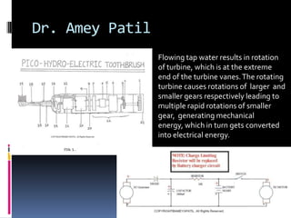 Dr. Amey Patil
                 Flowing tap water results in rotation
                 of turbine, which is at the extreme
                 end of the turbine vanes. The rotating
                 turbine causes rotations of larger and
                 smaller gears respectively leading to
                 multiple rapid rotations of smaller
                 gear, generating mechanical
                 energy, which in turn gets converted
                 into electrical energy.
 