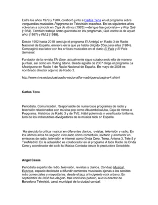 Entre los años 1979 y 1980, colaboró junto a Carlos Tena en el programa sobre
vanguardias musicales Popgrama de Televisión española. En los siguientes años
volverían a coincidir en Caja de ritmos (1983) —del que fue guionista— y Pop Qué
(1984). También trabajó como guionista en los programas ¡Qué noche la de aquel
año! (1987) y FM 2 (1988).

Desde 1992 hasta 2010 condujo el programa El Ambigú en Radio 3 de Radio
Nacional de España, emisora en la que ya había dirigido Sólo para ellas (1984).
Compaginó esa labor con las críticas musicales en el diario El País y El País
Semanal.

Fundador de la revista Efe Eme, actualmente sigue colaborando ella de manera
puntual, así como en Rolling Stone. Desde agosto de 2007 dirige el programa La
Madriguera en Radio 1 de Radio Nacional de España. En mayo de 2008 es
nombrado director adjunto de Radio 3.

http://www.rtve.es/podcast/radio-nacional/la-madriguera/pagina-4.shtml



Carlos Tena



Periodista. Comunicador. Responsable de numerosos programas de radio y
televisión relacionados con música pop como Abuambabuluba, Caja de ritmos o
Popgrama. Histórico de Radio 3 y de TVE. Hábil polemista y versificador brillante.
Uno de los indiscutibles divulgadores de la música rock en España



 Ha ejercido la crítica musical en diferentes diarios, revistas, televisión y radio. En
los últimos años ha seguido vinculado como contertulio, invitado y animador en
emisoras de radio, televisión e Internet como Onda Cero, Terra, Antena 3, Tele 5 y
TeleMadrid. En la actualidad es colaborador en el programa A toda Radio de Onda
Cero y coordinador del ciclo la Música Contada desde la productora Seisdoble.



Angel Casas

Periodista español de radio, televisión, revistas y diarios. Condujo Musical
Express, espacio dedicado a difundir corrientes musicales ajenas a los sonidos
más comerciales y mayoritarios, desde el jazz al incipiente rock urbano. En
septiembre de 2008 fue elegido, tras concurso público, nuevo director de
Barcelona Televisió, canal municipal de la ciudad condal.
 