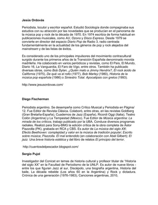 Jesús Ordovás

Periodista, locutor y escritor español. Estudió Sociología donde compaginaba sus
estudios con su atracción por las novedades que se producían en el panorama de
la música pop y rock de la década de 1970. En 1974 escribía de forma habitual en
publicaciones musicales, como AU, Ozono y Disco Express. Desde 1979 se
convierte en director del espacio Diario Pop de Radio 3, radio centrada
fundamentalmente en la actualidad de los géneros de pop y rock alejados del
mainstream y de las listas de éxitos.

Es considerado uno de los principales impulsores del movimiento contracultural
surgido durante los primeros años de la Transición Española denominado movida
madrileña. Ha colaborado en varios periódicos y revistas, como El País, El Mundo,
Diario 16, La Vanguardia, El Faro de Vigo, entre otros. También ha publicado
diversas obras, como Bob Dylan, ¿Quién mato a Jimmy Hendrix?, El rock ácido de
California (1975), De qué va el rollo (1977), Bob Marley (1980), Historia de la
música pop española (1986) o Siniestro Total. Apocalipsis con grelos (1993).

http://www.jesusordovas.com/



Diego Fischerman

Periodista argentino. Se desempeña como Crítico Musical y Periodista en Página/
12. Fue Editor de Revista Clásica. Colaboró, entre otras, en las revistas Goldberg
(Gran Bretaña-España), Cuadernos de Jazz (España), Ricordi Oggi (Italia), Teatro
Colón (Argentina) y La Tempestad (México). Fue Editor de Música argentina: La
mirada de los críticos, trabajo publicado por la UBA. Conduce diversos programas
radiales. Realizó para Sony-BMG la edición crítica de la obra completa de Ástor
Piazzolla (PK), grabada en RCA y CBS. Es autor de La música del siglo XX;
Efecto Beethoven: complejidad y valor en la música de tradición popular; Escrito
sobre música; Piazzolla. El mal entendido (en colaboración con Abel Gilbert); El
jazz. Una breve historia estética y del libro de relatos El principio del terror.

http://cuentosdelpescador.blogspot.com/

Sergio Pujol

Investigador del Conicet en temas de historia cultural y profesor titular de “Historia
del siglo XX” en la Facultad de Periodismo de la UNLP. Es autor de nueve libros -
entre los que figuran Jazz al sur, Discépolo, una biografía argentina, Historia del
baile, La década rebelde (Los años 60 en la Argentina) y Rock y dictadura.
Crónica de una generación (1976-1983), Canciones argentinas, 2010,
 