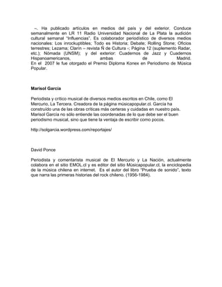 –. Ha publicado artículos en medios del país y del exterior. Conduce
semanalmente en LR 11 Radio Universidad Nacional de La Plata la audición
cultural semanal “Influencias”. Es colaborador periodístico de diversos medios
nacionales: Los inrockuptibles; Todo es Historia; Debate; Rolling Stone; Oficios
terrestres; Lezama; Clarín – revista Ñ de Cultura -; Página 12 (suplemento Radar,
etc.); Nómada (UNSM); y del exterior: Cuadernos de Jazz y Cuadernos
Hispanoamericanos,                  ambas                 de              Madrid.
En el 2007 le fue otorgado el Premio Diploma Konex en Periodismo de Música
Popular.



Marisol García

Periodista y crítico musical de diversos medios escritos en Chile, como El
Mercurio, La Tercera. Creadora de la página músicapopular.cl. García ha
construído una de las obras críticas más certeras y cuidadas en nuestro país.
Marisol García no sólo entiende las coordenadas de lo que debe ser el buen
periodismo musical, sino que tiene la ventaja de escribir como pocos.

http://solgarcia.wordpress.com/reportajes/



David Ponce

Periodista y comentarista musical de El Mercurio y La Nación, actualmente
colabora en el sitio EMOL.cl y es editor del sitio Músicapopular.cl, la enciclopedia
de la música chilena en internet. Es el autor del libro “Prueba de sonido”, texto
que narra las primeras historias del rock chileno. (1956-1984).
 