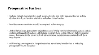 Preoperative Factors
• Include patient characteristics such as sex, obesity, and older age, and known kidney
dysfunction, hypertension, diabetes, and other comorbidities
• baseline serum creatinine should be acquired before surgery
• Antihypertensives, particularly angiotensin-converting enzyme inhibitors (ACEis) and an‐
giotensin II receptor blockers (ARBs) are routinely held in the 24 hours before surgical
proce‐ dures due to the higher risk of intraoperative hypotension associated with their
ongoing use
• withholding these agents in the perioperative period may be effective at reducing
postoperative AKI incidence
 
