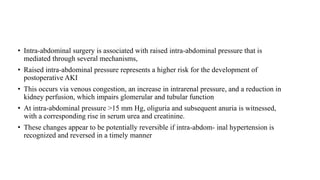 • Intra-abdominal surgery is associated with raised intra-abdominal pressure that is
mediated through several mechanisms,
• Raised intra-abdominal pressure represents a higher risk for the development of
postoperative AKI
• This occurs via venous congestion, an increase in intrarenal pressure, and a reduction in
kidney perfusion, which impairs glomerular and tubular function
• At intra-abdominal pressure >15 mm Hg, oliguria and subsequent anuria is witnessed,
with a corresponding rise in serum urea and creatinine.
• These changes appear to be potentially reversible if intra-abdom‐ inal hypertension is
recognized and reversed in a timely manner
 
