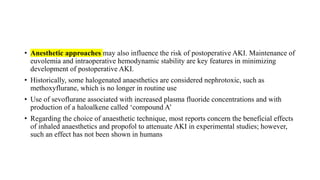 • Anesthetic approaches may also influence the risk of postoperative AKI. Maintenance of
euvolemia and intraoperative hemodynamic stability are key features in minimizing
development of postoperative AKI.
• Historically, some halogenated anaesthetics are considered nephrotoxic, such as
methoxyflurane, which is no longer in routine use
• Use of sevoflurane associated with increased plasma fluoride concentrations and with
production of a haloalkene called ‘compound A’
• Regarding the choice of anaesthetic technique, most reports concern the beneficial effects
of inhaled anaesthetics and propofol to attenuate AKI in experimental studies; however,
such an effect has not been shown in humans
 
