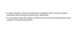 • A study on healthy volunteers found that the sympathetic block caused by epidural
anaesthesia did not change renal blood flow significantly
• A meta-analysis found the incidence of AKI to be lower for neuraxial anaesthesia when
compared with general anaesthesia.
 