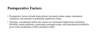 Postoperative Factors
• Postoperative factors include hypovolemia, decreased cardiac output, mechanical
ventilation, and exposure to potentially nephrotoxic drugs.
• Therefore, consideration before the routine use of potential nephrotoxins (including
NSAIDS; certain antibiotics, particularly aminoglycosides; and loop diuretics) should be
given with consideration to their cumulative effect
 