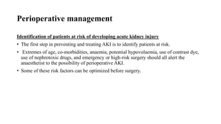 Perioperative management
Identification of patients at risk of developing acute kidney injury
• The first step in preventing and treating AKI is to identify patients at risk.
• Extremes of age, co-morbidities, anaemia, potential hypovolaemia, use of contrast dye,
use of nephrotoxic drugs, and emergency or high-risk surgery should all alert the
anaesthetist to the possibility of perioperative AKI.
• Some of these risk factors can be optimized before surgery.
 