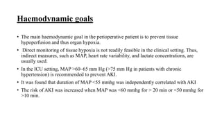 Haemodynamic goals
• The main haemodynamic goal in the perioperative patient is to prevent tissue
hypoperfusion and thus organ hypoxia.
• Direct monitoring of tissue hypoxia is not readily feasible in the clinical setting. Thus,
indirect measures, such as MAP, heart rate variability, and lactate concentrations, are
usually used.
• In the ICU setting, MAP >60–65 mm Hg (>75 mm Hg in patients with chronic
hypertension) is recommended to prevent AKI.
• It was found that duration of MAP <55 mmhg was independently correlated with AKI
• The risk of AKI was increased when MAP was <60 mmhg for > 20 min or <50 mmhg for
>10 min.
 