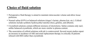 Choice of fluid solution
• Perioperative fluid therapy is aimed to maintain intravascular volume and allow tissue
perfusion.
• Normal saline (0.9%) or balanced solutions (ringer’s lactate, plasma-lyte, etc.). Colloid
solutions include synthetic hydroxyethyl starches (hes), gelatins, and albumin.
• Crystalloid solutions contain different mixtures of electrolytes. Saline contains only nacl,
unlike balanced crystalloids, which are more similar to plasma content.
• The association of colloid solutions with aki is controversial. Several recent studies report
an increase in incidence of AKI and renal replacement therapy in critically ill patients
infused with HES rather than crystalloids
 