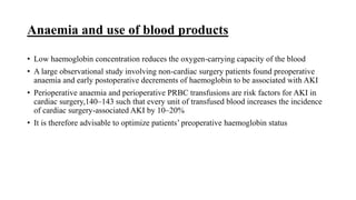 Anaemia and use of blood products
• Low haemoglobin concentration reduces the oxygen-carrying capacity of the blood
• A large observational study involving non-cardiac surgery patients found preoperative
anaemia and early postoperative decrements of haemoglobin to be associated with AKI
• Perioperative anaemia and perioperative PRBC transfusions are risk factors for AKI in
cardiac surgery,140–143 such that every unit of transfused blood increases the incidence
of cardiac surgery-associated AKI by 10–20%
• It is therefore advisable to optimize patients’ preoperative haemoglobin status
 