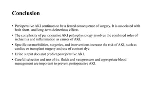 Conclusion
• Perioperative AKI continues to be a feared consequence of surgery. It is associated with
both short- and long-term deleterious effects
• The complexity of perioperative AKI pathophysiology involves the combined roles of
ischaemia and inflammation as causes of AKI.
• Specific co-morbidities, surgeries, and interventions increase the risk of AKI, such as
cardiac or transplant surgery and use of contrast dye
• Urine output does not predict postoperative AKI.
• Careful selection and use of i.v. fluids and vasopressors and appropriate blood
management are important to prevent perioperative AKI.
 
