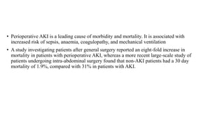 • Perioperative AKI is a leading cause of morbidity and mortality. It is associated with
increased risk of sepsis, anaemia, coagulopathy, and mechanical ventilation
• A study investigating patients after general surgery reported an eight-fold increase in
mortality in patients with perioperative AKI, whereas a more recent large-scale study of
patients undergoing intra-abdominal surgery found that non-AKI patients had a 30 day
mortality of 1.9%, compared with 31% in patients with AKI.
 