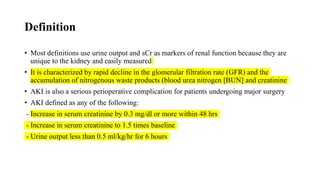 Definition
• Most definitions use urine output and sCr as markers of renal function because they are
unique to the kidney and easily measured
• It is characterized by rapid decline in the glomerular filtration rate (GFR) and the
accumulation of nitrogenous waste products (blood urea nitrogen [BUN] and creatinine
• AKI is also a serious perioperative complication for patients undergoing major surgery
• AKI defined as any of the following:
- Increase in serum creatinine by 0.3 mg/dl or more within 48 hrs
- Increase in serum creatinine to 1.5 times baseline
- Urine output less than 0.5 ml/kg/hr for 6 hours
 