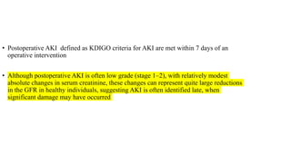 • Postoperative AKI defined as KDIGO criteria for AKI are met within 7 days of an
operative intervention
• Although postoperative AKI is often low grade (stage 1–2), with relatively modest
absolute changes in serum creatinine, these changes can represent quite large reductions
in the GFR in healthy individuals, suggesting AKI is often identified late, when
significant damage may have occurred
 