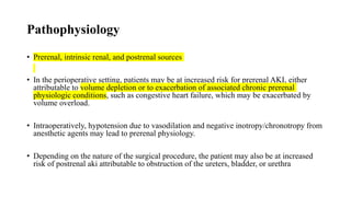 Pathophysiology
• Prerenal, intrinsic renal, and postrenal sources
• In the perioperative setting, patients may be at increased risk for prerenal AKI, either
attributable to volume depletion or to exacerbation of associated chronic prerenal
physiologic conditions, such as congestive heart failure, which may be exacerbated by
volume overload.
• Intraoperatively, hypotension due to vasodilation and negative inotropy/chronotropy from
anesthetic agents may lead to prerenal physiology.
• Depending on the nature of the surgical procedure, the patient may also be at increased
risk of postrenal aki attributable to obstruction of the ureters, bladder, or urethra
 