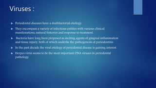 Viruses :
 Periodontal diseases have a multifactorial etiology.
 They encompass a variety of infectious entities with various clinical
manifestations, natural histories and response to treatment.
 Bacteria have long been proposed as inciting agents of gingival inflammation
and tissue injury, both of which underlie the pathogenesis of periodontitis.
 In the past decade the viral etiology of periodontal disease is gaining interest.
 Herpes virus seems to be the most important DNA viruses in periodontal
pathology.
 