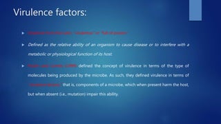 Virulence factors:
 Virulence from the Latin, “virulentus” or “full of poison.”
 Defined as the relative ability of an organism to cause disease or to interfere with a
metabolic or physiological function of its host.
 Poulin and Combs (1999) defined the concept of virulence in terms of the type of
molecules being produced by the microbe. As such, they defined virulence in terms of
“virulence factors,” that is, components of a microbe, which when present harm the host,
but when absent (i.e., mutation) impair this ability.
 