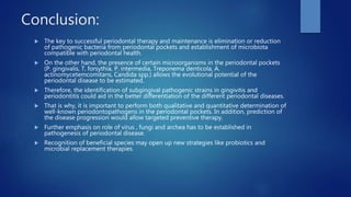 Conclusion:
 The key to successful periodontal therapy and maintenance is elimination or reduction
of pathogenic bacteria from periodontal pockets and establishment of microbiota
compatible with periodontal health.
 On the other hand, the presence of certain microorganisms in the periodontal pockets
(P. gingivalis, T. forsythia, P. intermedia, Treponema denticola, A.
actinomycetemcomitans, Candida spp.) allows the evolutional potential of the
periodontal disease to be estimated.
 Therefore, the identification of subgingival pathogenic strains in gingivitis and
periodontitis could aid in the better differentiation of the different periodontal diseases.
 That is why, it is important to perform both qualitative and quantitative determination of
well-known periodontopathogens in the periodontal pockets. In addition, prediction of
the disease progression would allow targeted preventive therapy.
 Further emphasis on role of virus , fungi and archea has to be established in
pathogenesis of periodontal disease.
 Recognition of beneficial species may open up new strategies like probiotics and
microbial replacement therapies.
 