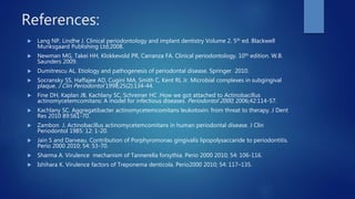References:
 Lang NP, Lindhe J. Clinical periodontology and implant dentistry Volume 2. 5th ed. Blackwell
Munksgaard Publishing Ltd;2008.
 Newman MG, Takei HH, Klokkevold PR, Carranza FA. Clinical periodontology. 10th edition. W.B.
Saunders 2009.
 Dumitrescu AL. Etiology and pathogenesis of periodontal disease. Springer 2010.
 Socransky SS, Haffajee AD, Cugini MA, Smith C, Kent RL Jr. Microbial complexes in subgingival
plaque. J Clin Periodontol 1998;25(2):134-44.
 Fine DH, Kaplan JB, Kachlany SC, Schreiner HC .How we got attached to Actinobacillus
actinomycetemcomitans: A model for infectious diseases. Periodontol 2000; 2006;42:114-57.
 Kachlany SC. Aggregatibacter actinomycetemcomitans leukotoxin: from threat to therapy. J Dent
Res 2010 89:561-70.
 Zambon J. Actinobacillus actinomycetemcomitans in human periodontal disease. J Clin
Periodontol 1985: 12: 1-20.
 Jain S and Darveau. Contribution of Porphyromonas gingivalis lipopolysaccaride to periodontitis.
Perio 2000 2010; 54: 53-70.
 Sharma A. Virulence mechanism of Tannerella forsythia. Perio 2000 2010; 54: 106-116.
 Ishihara K. Virulence factors of Treponema denticola. Perio2000 2010; 54: 117–135.
 