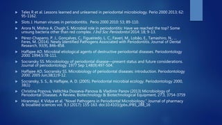  Teles R et al. Lessons learned and unlearned in periodontal microbiology. Perio 2000 2013; 62:
95-1162.
 Slots J. Human viruses in periodontitis. Perio 2000 2010: 53; 89-110.
 Arora N, Mishra A, Chugh S. Microbial role in periodontitis: Have we reached the top? Some
unsung bacteria other than red complex. J Ind Soc Periodontol 2014: 18; 9-13.
 Pérez-Chaparro, P. J., Gonçalves, C., Figueiredo, L. C., Faveri, M., Lobão, E., Tamashiro, N., …
Feres, M. (2014). Newly Identified Pathogens Associated with Periodontitis. Journal of Dental
Research, 93(9), 846–858.
 Haffajee AD. Microbial etiological agents of destructive periodontal diseases. Periodontology
2000. 1994;5:78-111.
 Socransky SS. Microbiology of periodontal disease—present status and future considerations.
Journal of periodontology. 1977 Sep 1;48(9):497-504.
 Haffajee AD, Socransky SS. Microbiology of periodontal diseases: introduction. Periodontology
2000. 2005 Jun;38(1):9-12.
 Socransky, S. S., & Haffajee, A. D. (2005). Periodontal microbial ecology. Periodontology 2000,
38(1)
 Christina Popova, Velitchka Dosseva-Panova & Vladimir Panov (2013) Microbiology of
Periodontal Diseases. A Review, Biotechnology & Biotechnological Equipment, 27:3, 3754-3759
 Hiranmayi, K Vidya et al. “Novel Pathogens in Periodontal Microbiology.” Journal of pharmacy
& bioallied sciences vol. 9,3 (2017): 155-163. doi:10.4103/jpbs.JPBS_288_16
 