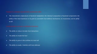 Virulent V/s Avirulent microbe (Holt and Ebersole 2005)
 The characteristic endproducts of bacterial metabolism; the chemical composition of bacterial components; the
ability of the intact bacterium or its parts to overwhelm host defense mechanisms, its invasiveness, and its ability
to kill
Virulence factors can have a multitude of functions:
 The ability to induce microbe–host interactions
 The ability to invade the host
 The ability to grow in the confines of a host cell
 The ability to evade / interfere with host defenses
 