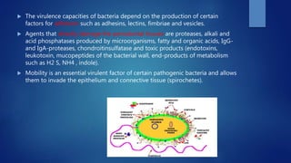  The virulence capacities of bacteria depend on the production of certain
factors for adhesion such as adhesins, lectins, fimbriae and vesicles.
 Agents that directly damage the periodontal tissues are proteases, alkali and
acid phosphatases produced by microorganisms, fatty and organic acids, IgG-
and IgA-proteases, chondroitinsulfatase and toxic products (endotoxins,
leukotoxin, mucopeptides of the bacterial wall, end-products of metabolism
such as H2 S, NH4 , indole).
 Mobility is an essential virulent factor of certain pathogenic bacteria and allows
them to invade the epithelium and connective tissue (spirochetes).
 