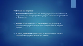 P intermedia and pregnancy
 Kornman and Loesche showed that during pregnancy increased levels of
progesterone and estrogen paralleled gingival conditions and proportions
of P.intermedia.
 Jansen et al demonstrated a 55 fold increase in the proportion of
P.intermedia in pregnant women when compared to non-pregnant
controls.
 Whereas Johnsson et al demonstrated no difference in the levels of
P.intermedia in pregnant women and controls.
 