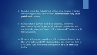  Han et al found that Eubacterium species were the only organism
that were significantly increased in Chinese localized early-onset
periodontitis patients.
 Haffajee et al in 2006 in their study confirmed the strong
association of Pg and T forsythis with chronic periodontitis and
emphasized a strong association of E nodatum and T denticola with
these organisms.
 Moore at al found increased levels of E nodatum at diseased sites.
They were detected at 39% of diseased sites and comprised 1.3% to
5.7% of the flora, which was an increase of 31 to 68 times over
health.
 