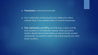  Transmission: vertical and horizontal
 Due to difficulties in detecting Pg from children by culture
methods, there is less published data on vertical transmission.
 Tiute-McDonnell et al (1997) used PCR assay to detect oral Pg
from members of 104 randomly selected multi-generation
families. Results showed that finding an infected family member
substantially, increased the relative risk of detecting Pg from other
family members.
 